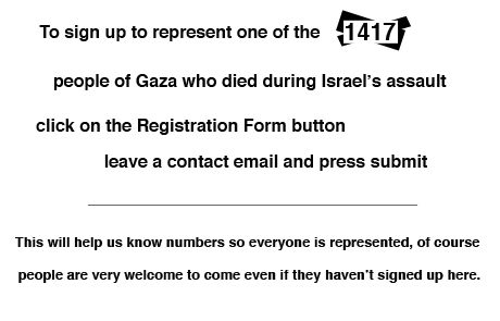 To sign up to represent one of the 1417 people of Gaza who died during Israel's assault click on the Registration Form button leave a contact email and press submit. This will help us know numbers so everyone is represented, of course people are very welcome to come even if they haven't signed up here.